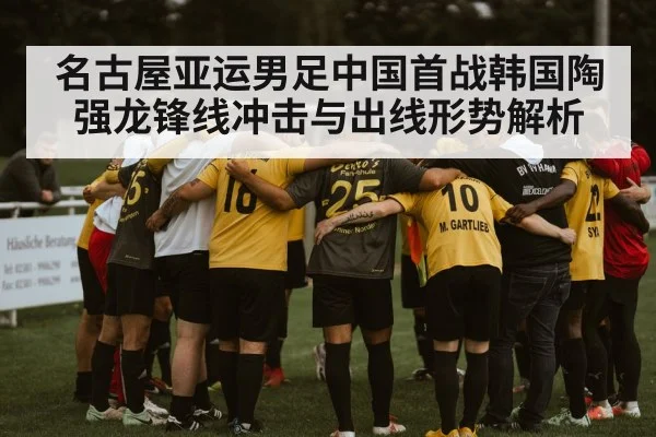 名古屋亚运男足中国首战韩国陶强龙锋线冲击与出线形势解析