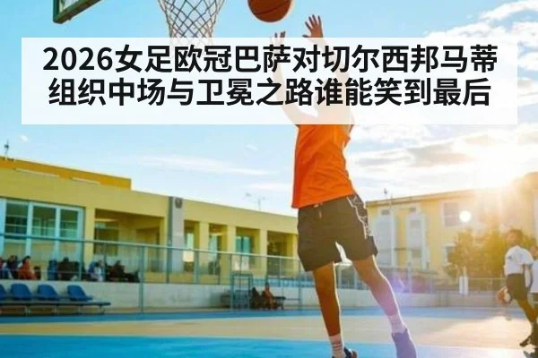 2026女足欧冠巴萨对切尔西邦马蒂组织中场与卫冕之路谁能笑到最后